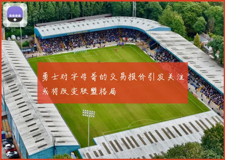 勇士对字母哥的交易报价引发关注或将改变联盟格局