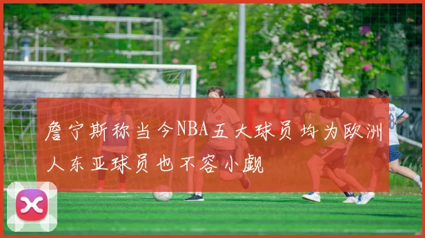 詹宁斯称当今NBA五大球员均为欧洲人东亚球员也不容小觑