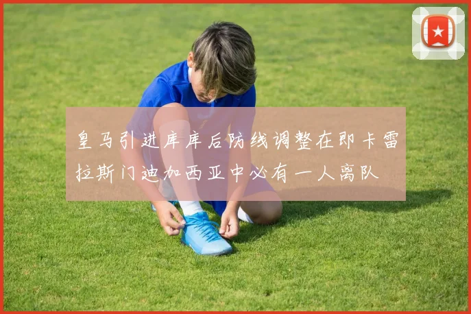 皇马引进库库后防线调整在即卡雷拉斯门迪加西亚中必有一人离队