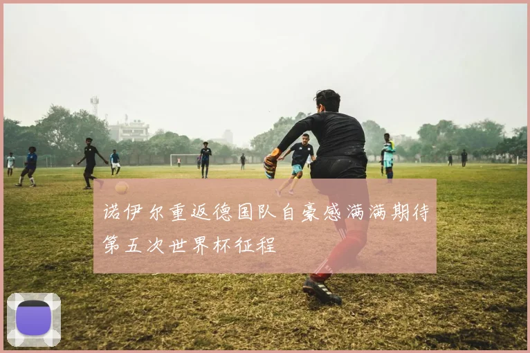 诺伊尔重返德国队自豪感满满期待第五次世界杯征程