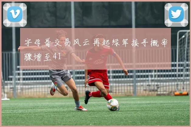 字母哥交易风云再起绿军接手概率骤增至41