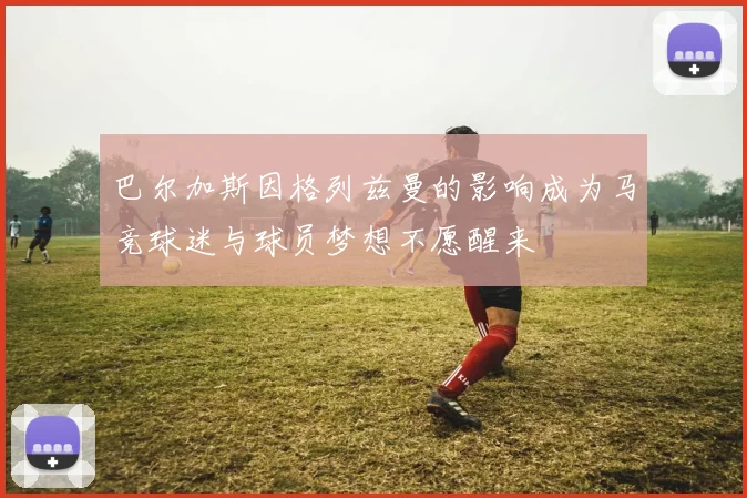 巴尔加斯因格列兹曼的影响成为马竞球迷与球员梦想不愿醒来