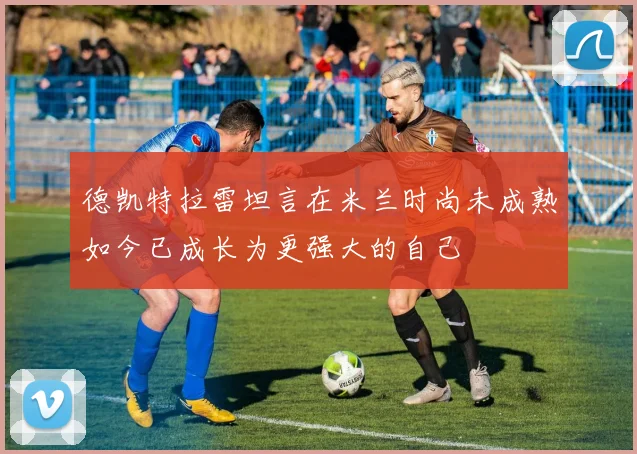 德凯特拉雷坦言在米兰时尚未成熟如今已成长为更强大的自己