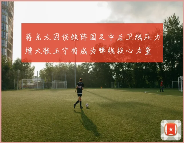 蒋光太因伤缺阵国足中后卫线压力增大张玉宁将成为锋线核心力量