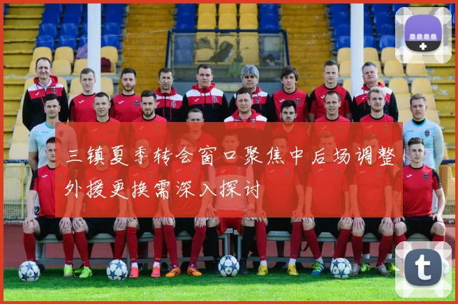 三镇夏季转会窗口聚焦中后场调整外援更换需深入探讨