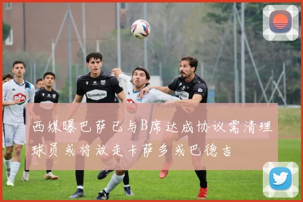 西媒曝巴萨已与B席达成协议需清理球员或将放走卡萨多或巴德吉