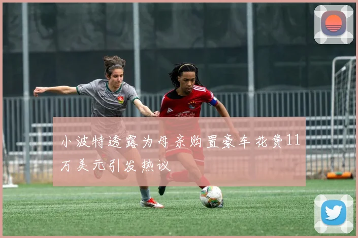 小波特透露为母亲购置豪车花费11万美元引发热议