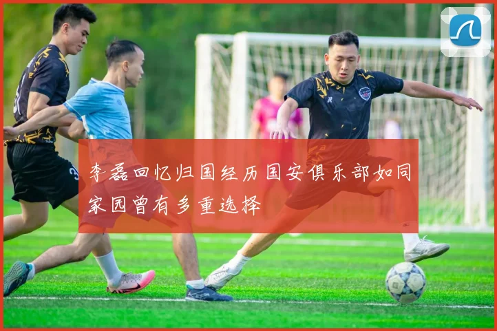 李磊回忆归国经历国安俱乐部如同家园曾有多重选择