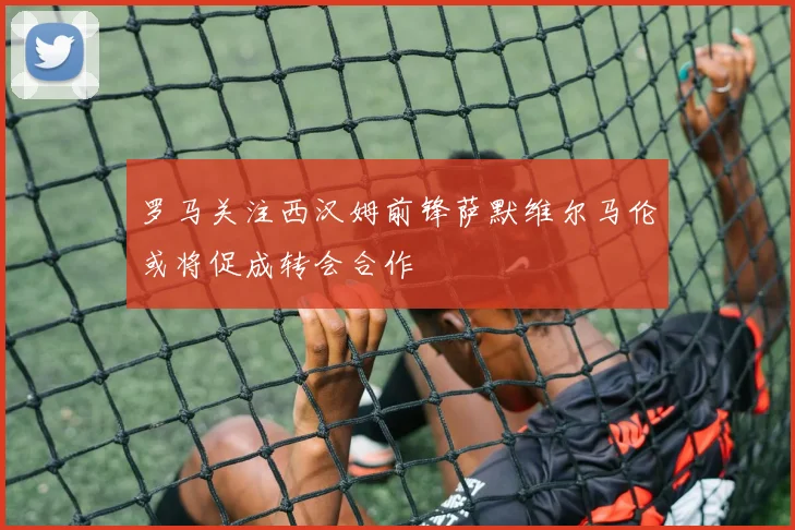 罗马关注西汉姆前锋萨默维尔马伦或将促成转会合作