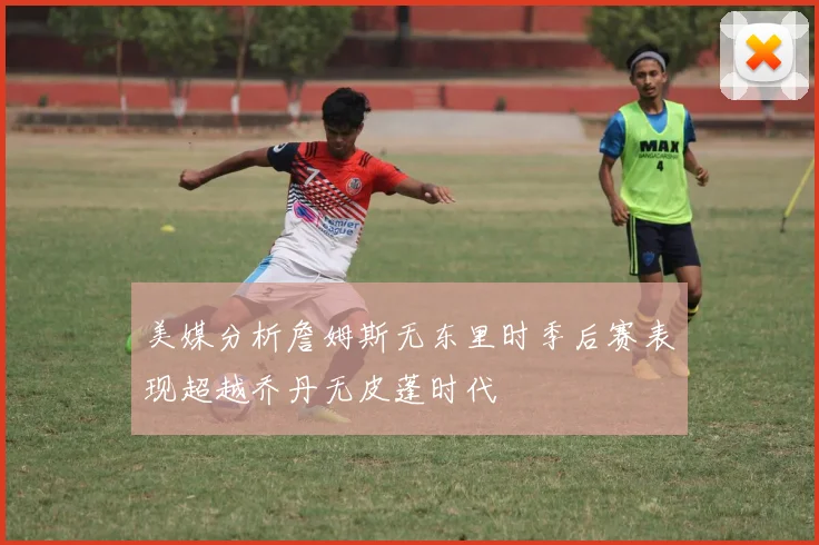 美媒分析詹姆斯无东里时季后赛表现超越乔丹无皮蓬时代