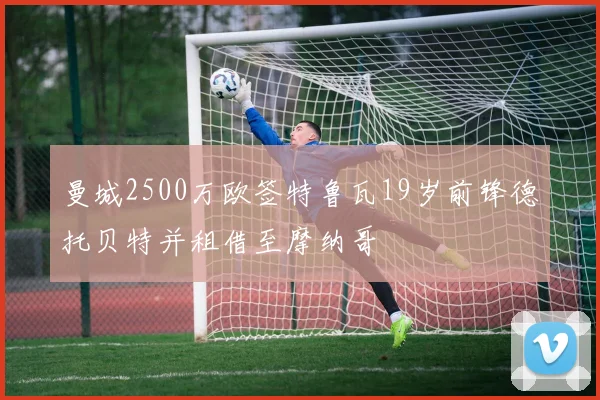 曼城2500万欧签特鲁瓦19岁前锋德托贝特并租借至摩纳哥