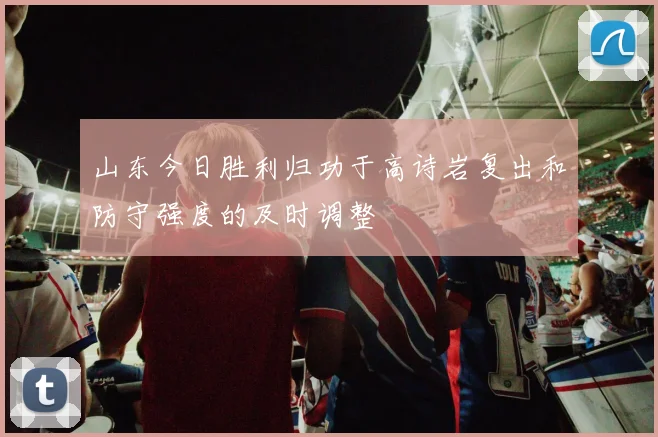 山东今日胜利归功于高诗岩复出和防守强度的及时调整