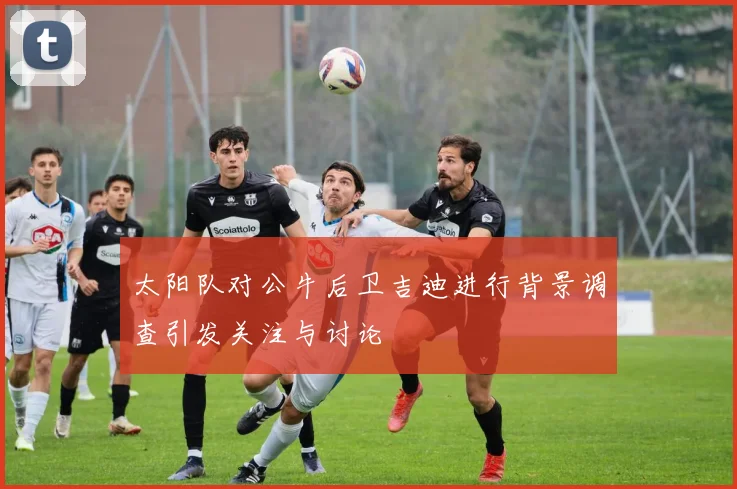 太阳队对公牛后卫吉迪进行背景调查引发关注与讨论
