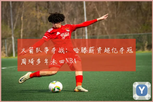 火箭队争夺战：哈滕薪资超亿夺冠周琦多年未回NBA