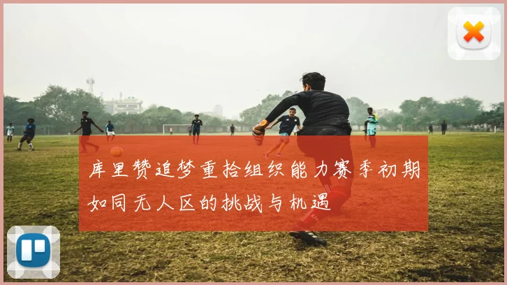 库里赞追梦重拾组织能力赛季初期如同无人区的挑战与机遇