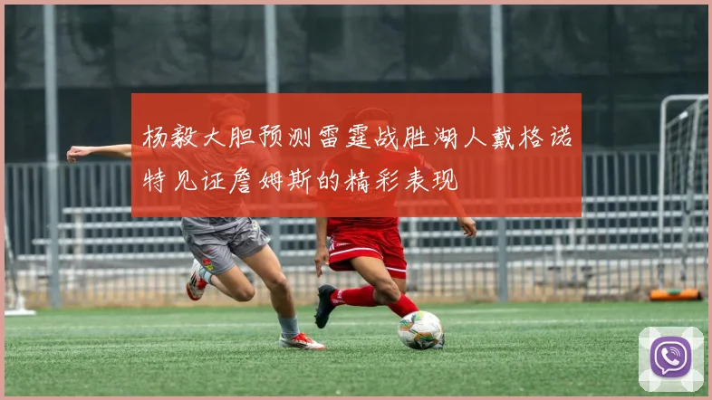 杨毅大胆预测雷霆战胜湖人戴格诺特见证詹姆斯的精彩表现
