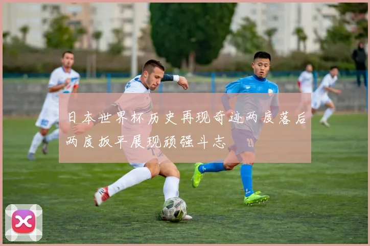 日本世界杯历史再现奇迹两度落后两度扳平展现顽强斗志