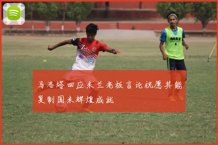 马洛塔回应米兰老板言论祝愿其能复制国米辉煌成就