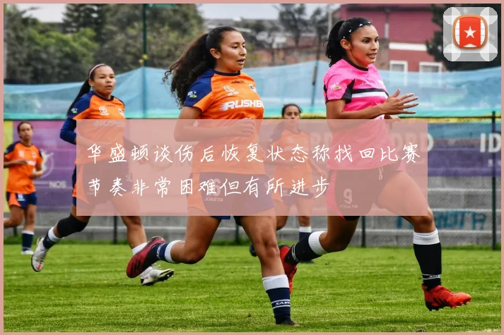 华盛顿谈伤后恢复状态称找回比赛节奏非常困难但有所进步
