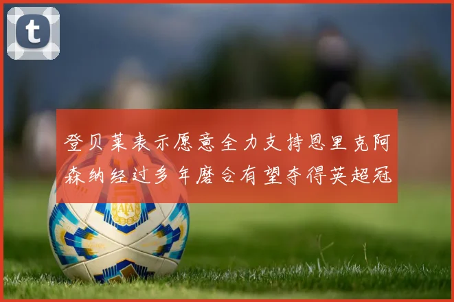 登贝莱表示愿意全力支持恩里克阿森纳经过多年磨合有望夺得英超冠军