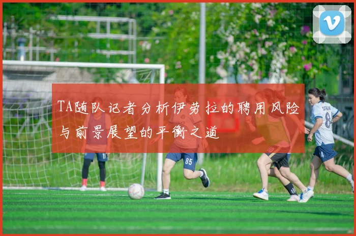 TA随队记者分析伊劳拉的聘用风险与前景展望的平衡之道