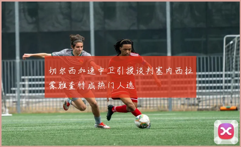 切尔西加速中卫引援谈判塞内西拉蒙雅奎特成热门人选