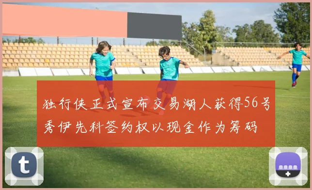 独行侠正式宣布交易湖人获得56号秀伊先科签约权以现金作为筹码