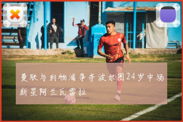 曼联与利物浦争夺波尔图24岁中场新星阿兰瓦雷拉