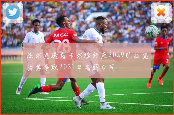 法尔克透露卡尔续约至2029巴拉克为其争取2031年高薪合同