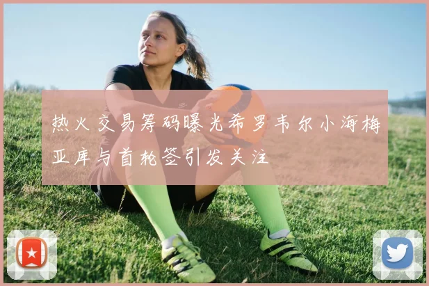热火交易筹码曝光希罗韦尔小海梅亚库与首轮签引发关注