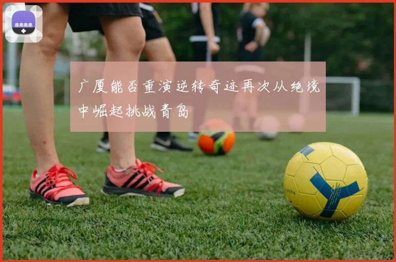 广厦能否重演逆转奇迹再次从绝境中崛起挑战青岛